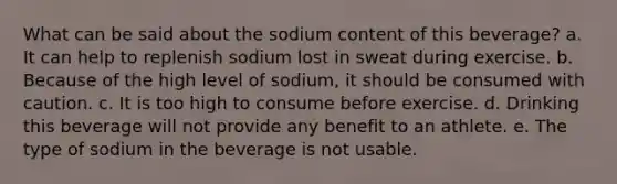 What can be said about the sodium content of this beverage? a. It can help to replenish sodium lost in sweat during exercise. b. Because of the high level of sodium, it should be consumed with caution. c. It is too high to consume before exercise. d. Drinking this beverage will not provide any benefit to an athlete. e. The type of sodium in the beverage is not usable.