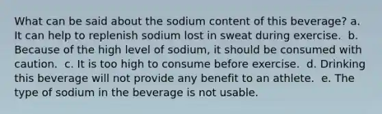 What can be said about the sodium content of this beverage?​ a. ​It can help to replenish sodium lost in sweat during exercise. ​ b. Because of the high level of sodium, it should be consumed with caution. ​ c. It is too high to consume before exercise. ​ d. Drinking this beverage will not provide any benefit to an athlete. ​ e. The type of sodium in the beverage is not usable.