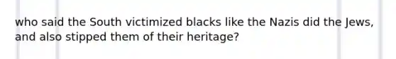 who said the South victimized blacks like the Nazis did the Jews, and also stipped them of their heritage?