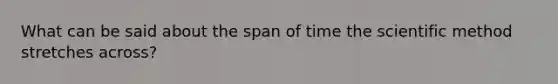 What can be said about the span of time the scientific method stretches across?