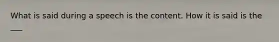 What is said during a speech is the content. How it is said is the ___