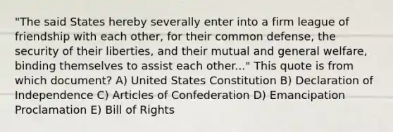 "The said States hereby severally enter into a firm league of friendship with each other, for their common defense, the security of their liberties, and their mutual and general welfare, binding themselves to assist each other..." This quote is from which document? A) United States Constitution B) Declaration of Independence C) Articles of Confederation D) Emancipation Proclamation E) Bill of Rights