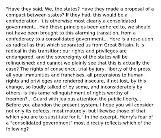 "Have they said, We, the states? Have they made a proposal of a compact between states? If they had, this would be a confederation. It is otherwise most clearly a consolidated government... Had these principles been adhered to, we should not have been brought to this alarming transition, from a confederacy to a consolidated government... Here is a resolution as radical as that which separated us from Great Britain. It is radical in this transition; our rights and privileges are endangered, and the sovereignty of the states will be relinquished: and cannot we plainly see that this is actually the case? The rights of conscience, trial by jury, liberty of the press, all your immunities and franchises, all pretensions to human rights and privileges are rendered insecure, if not lost, by this change, so loudly talked of by some, and inconsiderately by others. Is this tame relinquishment of rights worthy of freemen?... Guard with jealous attention the public liberty... Before you abandon the present system, I hope you will consider not only its defects, most maturely, but likewise those of that which you are to substitute for it." In the excerpt, Henry's fear of a "consolidated government" most directly reflects which of the following?