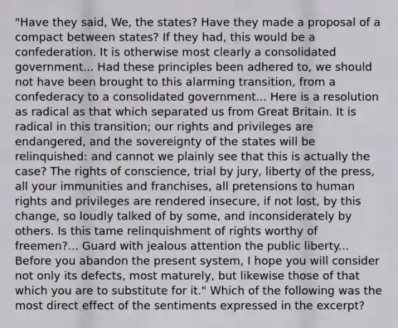 "Have they said, We, the states? Have they made a proposal of a compact between states? If they had, this would be a confederation. It is otherwise most clearly a consolidated government... Had these principles been adhered to, we should not have been brought to this alarming transition, from a confederacy to a consolidated government... Here is a resolution as radical as that which separated us from Great Britain. It is radical in this transition; our rights and privileges are endangered, and the sovereignty of the states will be relinquished: and cannot we plainly see that this is actually the case? The rights of conscience, trial by jury, liberty of the press, all your immunities and franchises, all pretensions to human rights and privileges are rendered insecure, if not lost, by this change, so loudly talked of by some, and inconsiderately by others. Is this tame relinquishment of rights worthy of freemen?... Guard with jealous attention the public liberty... Before you abandon the present system, I hope you will consider not only its defects, most maturely, but likewise those of that which you are to substitute for it." Which of the following was the most direct effect of the sentiments expressed in the excerpt?