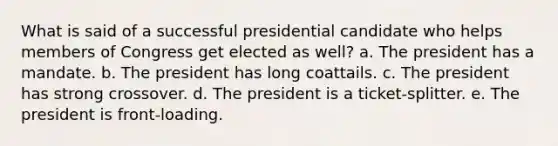 What is said of a successful presidential candidate who helps members of Congress get elected as well? a. The president has a mandate. b. The president has long coattails. c. The president has strong crossover. d. The president is a ticket-splitter. e. The president is front-loading.