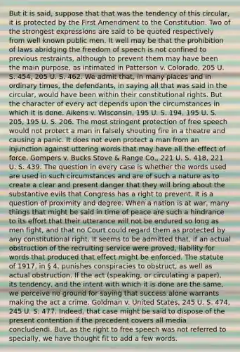 But it is said, suppose that that was the tendency of this circular, it is protected by the First Amendment to the Constitution. Two of the strongest expressions are said to be quoted respectively from well known public men. It well may be that the prohibition of laws abridging the freedom of speech is not confined to previous restraints, although to prevent them may have been the main purpose, as intimated in Patterson v. Colorado, 205 U. S. 454, 205 U. S. 462. We admit that, in many places and in ordinary times, the defendants, in saying all that was said in the circular, would have been within their constitutional rights. But the character of every act depends upon the circumstances in which it is done. Aikens v. Wisconsin, 195 U. S. 194, 195 U. S. 205, 195 U. S. 206. The most stringent protection of free speech would not protect a man in falsely shouting fire in a theatre and causing a panic. It does not even protect a man from an injunction against uttering words that may have all the effect of force. Gompers v. Bucks Stove & Range Co., 221 U. S. 418, 221 U. S. 439. The question in every case is whether the words used are used in such circumstances and are of such a nature as to create a clear and present danger that they will bring about the substantive evils that Congress has a right to prevent. It is a question of proximity and degree. When a nation is at war, many things that might be said in time of peace are such a hindrance to its effort that their utterance will not be endured so long as men fight, and that no Court could regard them as protected by any constitutional right. It seems to be admitted that, if an actual obstruction of the recruiting service were proved, liability for words that produced that effect might be enforced. The statute of 1917, in § 4, punishes conspiracies to obstruct, as well as actual obstruction. If the act (speaking, or circulating a paper), its tendency, and the intent with which it is done are the same, we perceive no ground for saying that success alone warrants making the act a crime. Goldman v. United States, 245 U. S. 474, 245 U. S. 477. Indeed, that case might be said to dispose of the present contention if the precedent covers all media concludendi. But, as the right to free speech was not referred to specially, we have thought fit to add a few words.