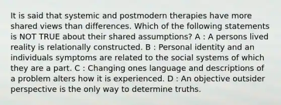 It is said that systemic and postmodern therapies have more shared views than differences. Which of the following statements is NOT TRUE about their shared assumptions? A : A persons lived reality is relationally constructed. B : Personal identity and an individuals symptoms are related to the social systems of which they are a part. C : Changing ones language and descriptions of a problem alters how it is experienced. D : An objective outsider perspective is the only way to determine truths.