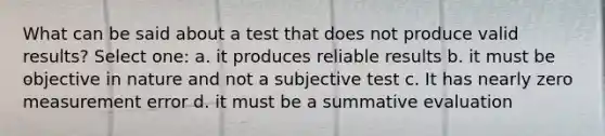 What can be said about a test that does not produce valid results? Select one: a. it produces reliable results b. it must be objective in nature and not a subjective test c. It has nearly zero measurement error d. it must be a summative evaluation