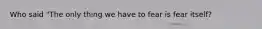 Who said "The only thing we have to fear is fear itself?