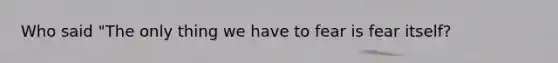 Who said "The only thing we have to fear is fear itself?