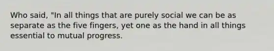 Who said, "In all things that are purely social we can be as separate as the five fingers, yet one as the hand in all things essential to mutual progress.