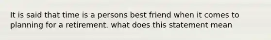 It is said that time is a persons best friend when it comes to planning for a retirement. what does this statement mean