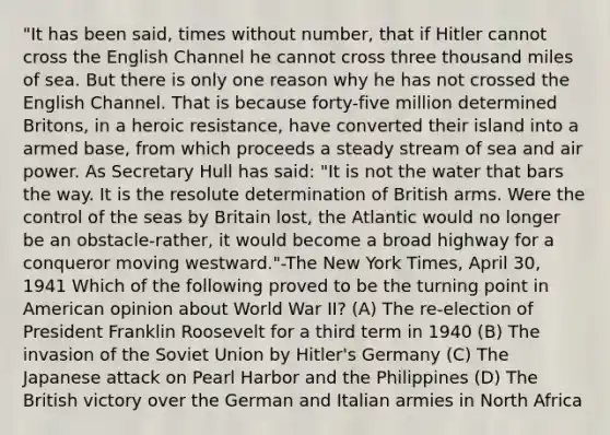 "It has been said, times without number, that if Hitler cannot cross the English Channel he cannot cross three thousand miles of sea. But there is only one reason why he has not crossed the English Channel. That is because forty-five million determined Britons, in a heroic resistance, have converted their island into a armed base, from which proceeds a steady stream of sea and air power. As Secretary Hull has said: "It is not the water that bars the way. It is the resolute determination of British arms. Were the control of the seas by Britain lost, the Atlantic would no longer be an obstacle-rather, it would become a broad highway for a conqueror moving westward."-The New York Times, April 30, 1941 Which of the following proved to be the turning point in American opinion about World War II? (A) The re-election of President Franklin Roosevelt for a third term in 1940 (B) The invasion of the Soviet Union by Hitler's Germany (C) The Japanese attack on Pearl Harbor and the Philippines (D) The British victory over the German and Italian armies in North Africa