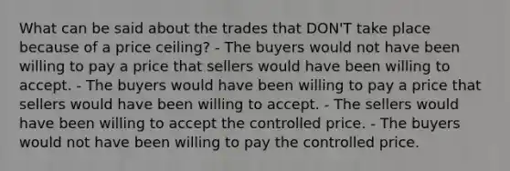 What can be said about the trades that DON'T take place because of a price ceiling? - The buyers would not have been willing to pay a price that sellers would have been willing to accept. - The buyers would have been willing to pay a price that sellers would have been willing to accept. - The sellers would have been willing to accept the controlled price. - The buyers would not have been willing to pay the controlled price.