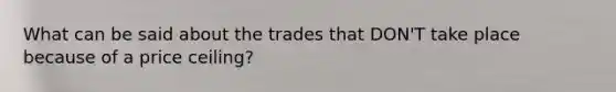 What can be said about the trades that DON'T take place because of a price ceiling?