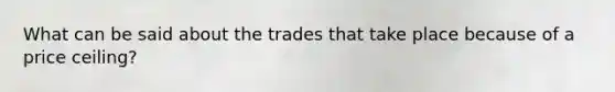 What can be said about the trades that take place because of a price ceiling?