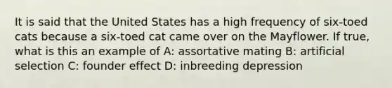 It is said that the United States has a high frequency of six-toed cats because a six-toed cat came over on the Mayflower. If true, what is this an example of A: assortative mating B: artificial selection C: founder effect D: inbreeding depression