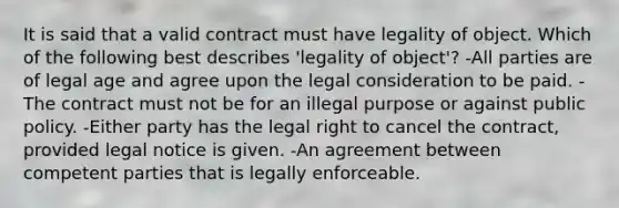 It is said that a valid contract must have legality of object. Which of the following best describes 'legality of object'? -All parties are of legal age and agree upon the legal consideration to be paid. -The contract must not be for an illegal purpose or against public policy. -Either party has the legal right to cancel the contract, provided legal notice is given. -An agreement between competent parties that is legally enforceable.