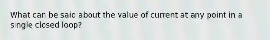 What can be said about the value of current at any point in a single closed loop?