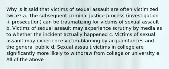 Why is it said that victims of sexual assault are often victimized twice? a. The subsequent criminal justice process (investigation + prosecution) can be traumatizing for victims of sexual assault b. Victims of sexual assault may experience scrutiny by media as to whether the incident actually happened c. Victims of sexual assault may experience victim-blaming by acquaintances and the general public d. Sexual assault victims in college are significantly more likely to withdraw from college or university e. All of the above