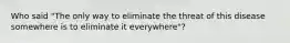 Who said "The only way to eliminate the threat of this disease somewhere is to eliminate it everywhere"?