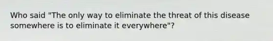 Who said "The only way to eliminate the threat of this disease somewhere is to eliminate it everywhere"?