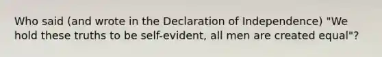 Who said (and wrote in the Declaration of Independence) "We hold these truths to be self-evident, all men are created equal"?