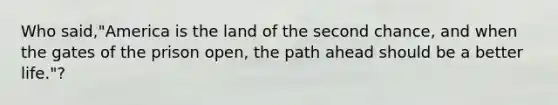 Who said,"America is the land of the second chance, and when the gates of the prison open, the path ahead should be a better life."?