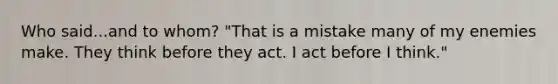 Who said...and to whom? "That is a mistake many of my enemies make. They think before they act. I act before I think."