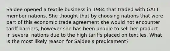 Saidee opened a textile business in 1984 that traded with GATT member nations. She thought that by choosing nations that were part of this economic trade agreement she would not encounter tariff barriers, however she has been unable to sell her product in several nations due to the high tariffs placed on textiles. What is the most likely reason for Saidee's predicament?