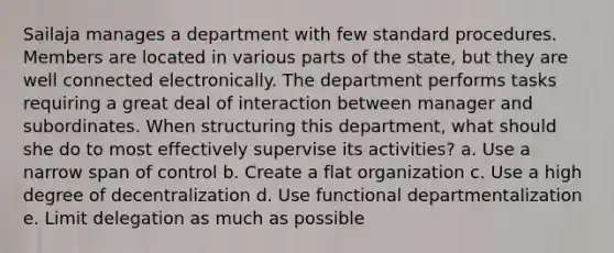 Sailaja manages a department with few standard procedures. Members are located in various parts of the state, but they are well connected electronically. The department performs tasks requiring a great deal of interaction between manager and subordinates. When structuring this department, what should she do to most effectively supervise its activities? a. Use a narrow span of control b. Create a flat organization c. Use a high degree of decentralization d. Use functional departmentalization e. Limit delegation as much as possible