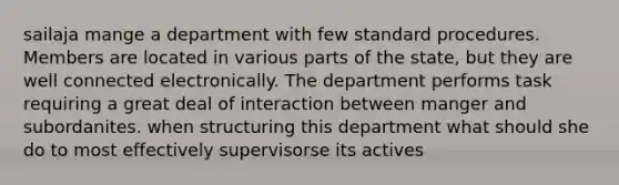 sailaja mange a department with few standard procedures. Members are located in various parts of the state, but they are well connected electronically. The department performs task requiring a great deal of interaction between manger and subordanites. when structuring this department what should she do to most effectively supervisorse its actives