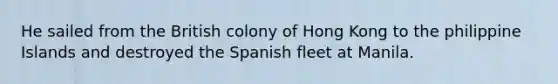 He sailed from the British colony of Hong Kong to the philippine Islands and destroyed the Spanish fleet at Manila.