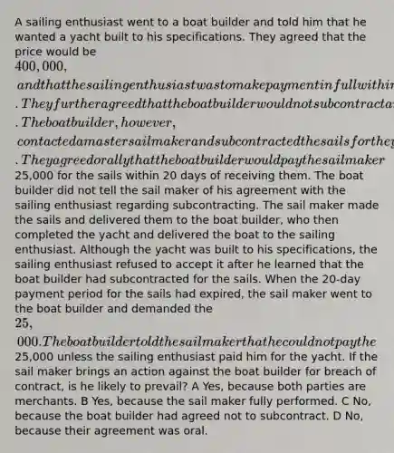 A sailing enthusiast went to a boat builder and told him that he wanted a yacht built to his specifications. They agreed that the price would be 400,000, and that the sailing enthusiast was to make payment in full within 30 days after he had accepted delivery of the yacht. They further agreed that the boat builder would not subcontract any of the work. The boat builder, however, contacted a master sail maker and subcontracted the sails for the yacht to him. They agreed orally that the boat builder would pay the sail maker25,000 for the sails within 20 days of receiving them. The boat builder did not tell the sail maker of his agreement with the sailing enthusiast regarding subcontracting. The sail maker made the sails and delivered them to the boat builder, who then completed the yacht and delivered the boat to the sailing enthusiast. Although the yacht was built to his specifications, the sailing enthusiast refused to accept it after he learned that the boat builder had subcontracted for the sails. When the 20-day payment period for the sails had expired, the sail maker went to the boat builder and demanded the 25,000. The boat builder told the sail maker that he could not pay the25,000 unless the sailing enthusiast paid him for the yacht. If the sail maker brings an action against the boat builder for breach of contract, is he likely to prevail? A Yes, because both parties are merchants. B Yes, because the sail maker fully performed. C No, because the boat builder had agreed not to subcontract. D No, because their agreement was oral.