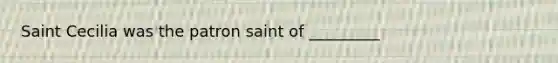 Saint Cecilia was the patron saint of _________