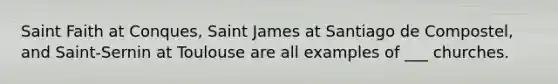 Saint Faith at Conques, Saint James at Santiago de Compostel, and Saint-Sernin at Toulouse are all examples of ___ churches.
