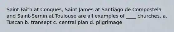 Saint Faith at Conques, Saint James at Santiago de Compostela and Saint-Sernin at Toulouse are all examples of ____ churches. a. Tuscan b. transept c. central plan d. pilgrimage