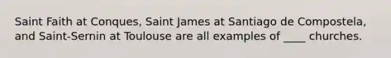 Saint Faith at Conques, Saint James at Santiago de Compostela, and Saint-Sernin at Toulouse are all examples of ____ churches.