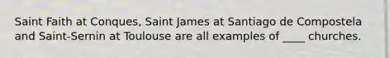 Saint Faith at Conques, Saint James at Santiago de Compostela and Saint-Sernin at Toulouse are all examples of ____ churches.