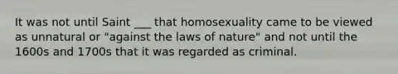 It was not until Saint ___ that homosexuality came to be viewed as unnatural or "against the laws of nature" and not until the 1600s and 1700s that it was regarded as criminal.