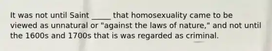 It was not until Saint _____ that homosexuality came to be viewed as unnatural or "against the laws of nature," and not until the 1600s and 1700s that is was regarded as criminal.