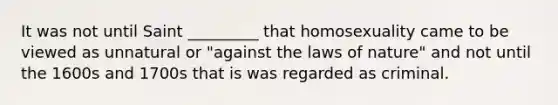 It was not until Saint _________ that homosexuality came to be viewed as unnatural or "against the laws of nature" and not until the 1600s and 1700s that is was regarded as criminal.