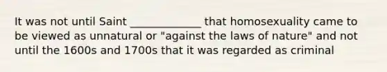 It was not until Saint _____________ that homosexuality came to be viewed as unnatural or "against the laws of nature" and not until the 1600s and 1700s that it was regarded as criminal