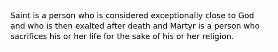 Saint is a person who is considered exceptionally close to God and who is then exalted after death and Martyr is a person who sacrifices his or her life for the sake of his or her religion.