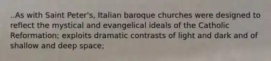 ..As with Saint Peter's, Italian baroque churches were designed to reflect the mystical and evangelical ideals of the Catholic Reformation; exploits dramatic contrasts of light and dark and of shallow and deep space;