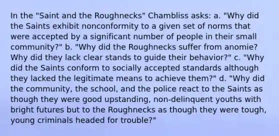 In the "Saint and the Roughnecks" Chambliss asks: a. "Why did the Saints exhibit nonconformity to a given set of norms that were accepted by a significant number of people in their small community?" b. "Why did the Roughnecks suffer from anomie? Why did they lack clear stands to guide their behavior?" c. "Why did the Saints conform to socially accepted standards although they lacked the legitimate means to achieve them?" d. "Why did the community, the school, and the police react to the Saints as though they were good upstanding, non-delinquent youths with bright futures but to the Roughnecks as though they were tough, young criminals headed for trouble?"