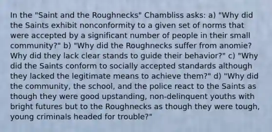 In the "Saint and the Roughnecks" Chambliss asks: a) "Why did the Saints exhibit nonconformity to a given set of norms that were accepted by a significant number of people in their small community?" b) "Why did the Roughnecks suffer from anomie? Why did they lack clear stands to guide their behavior?" c) "Why did the Saints conform to socially accepted standards although they lacked the legitimate means to achieve them?" d) "Why did the community, the school, and the police react to the Saints as though they were good upstanding, non-delinquent youths with bright futures but to the Roughnecks as though they were tough, young criminals headed for trouble?"