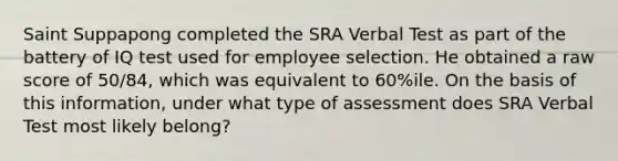 Saint Suppapong completed the SRA Verbal Test as part of the battery of IQ test used for employee selection. He obtained a raw score of 50/84, which was equivalent to 60%ile. On the basis of this information, under what type of assessment does SRA Verbal Test most likely belong?