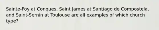 Sainte-Foy at Conques, Saint James at Santiago de Compostela, and Saint-Sernin at Toulouse are all examples of which church type?