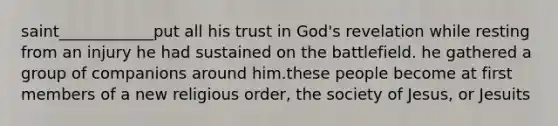 saint____________put all his trust in God's revelation while resting from an injury he had sustained on the battlefield. he gathered a group of companions around him.these people become at first members of a new religious order, the society of Jesus, or Jesuits